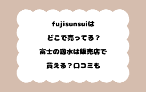 fujisunsuiはどこで売ってる？富士の源水は販売店で買える？口コミも