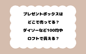 プレゼントボックスはどこで売ってる？ダイソーなど100均やロフトで買える？
